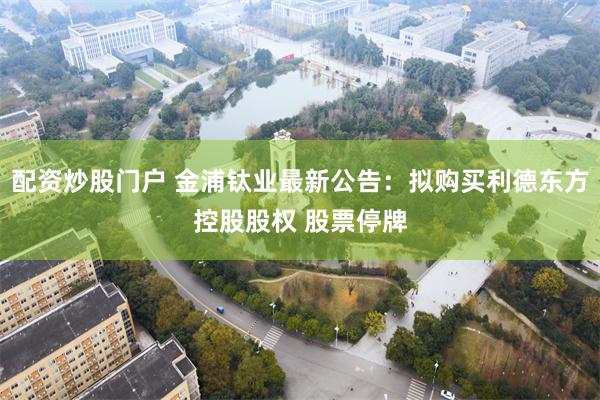 配资炒股门户 金浦钛业最新公告：拟购买利德东方控股股权 股票停牌