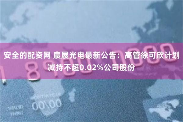 安全的配资网 宸展光电最新公告：高管徐可欣计划减持不超0.02%公司股份