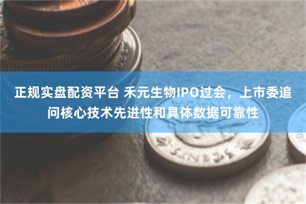 正规实盘配资平台 禾元生物IPO过会，上市委追问核心技术先进性和具体数据可靠性