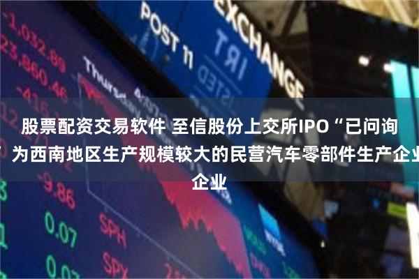 股票配资交易软件 至信股份上交所IPO“已问询” 为西南地区生产规模较大的民营汽车零部件生产企业