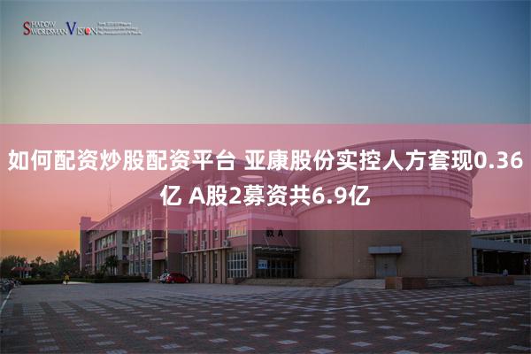 如何配资炒股配资平台 亚康股份实控人方套现0.36亿 A股2募资共6.9亿