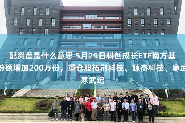 配资盘是什么意思 5月29日科创成长ETF南方基金份额增加200万份，重仓股拓荆科技、源杰科技、寒武纪