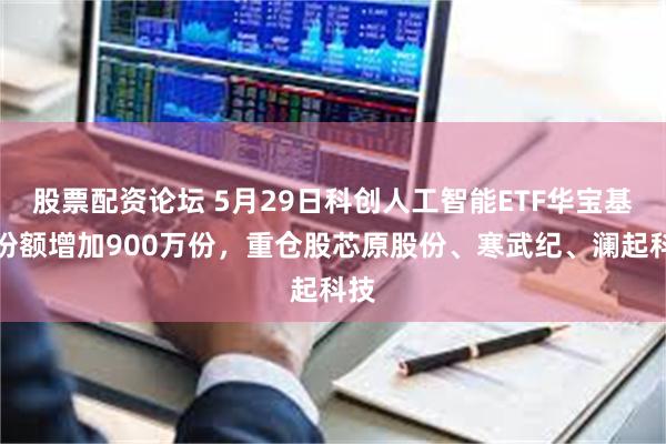 股票配资论坛 5月29日科创人工智能ETF华宝基金份额增加900万份，重仓股芯原股份、寒武纪、澜起科技