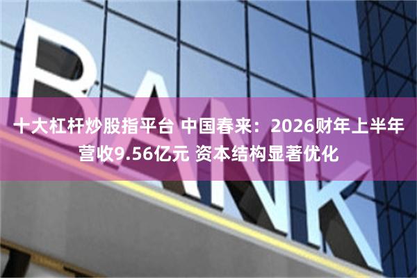 十大杠杆炒股指平台 中国春来：2026财年上半年营收9.56亿元 资本结构显著优化