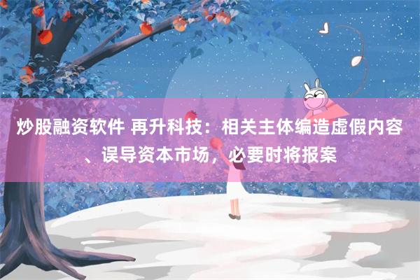 炒股融资软件 再升科技：相关主体编造虚假内容、误导资本市场，必要时将报案