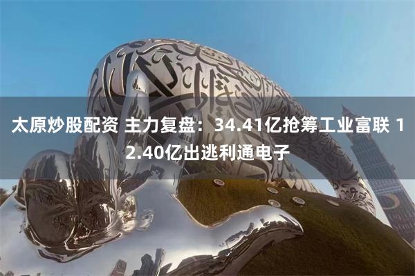 太原炒股配资 主力复盘：34.41亿抢筹工业富联 12.40亿出逃利通电子