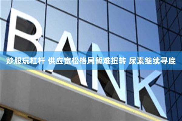 炒股玩杠杆 供应宽松格局暂难扭转 尿素继续寻底