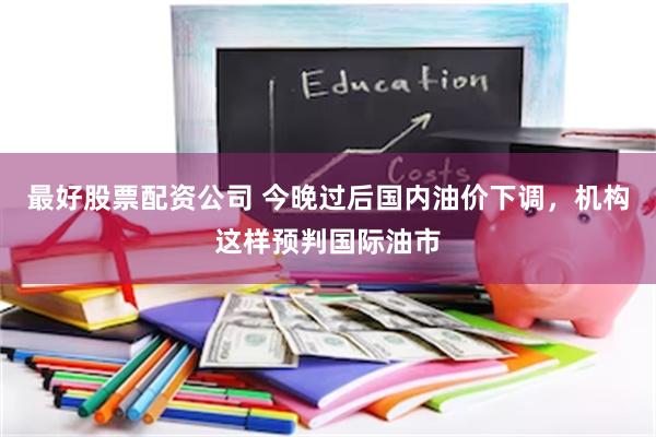 最好股票配资公司 今晚过后国内油价下调，机构这样预判国际油市