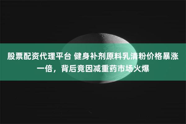 股票配资代理平台 健身补剂原料乳清粉价格暴涨一倍,背后竟因减重药市场火爆