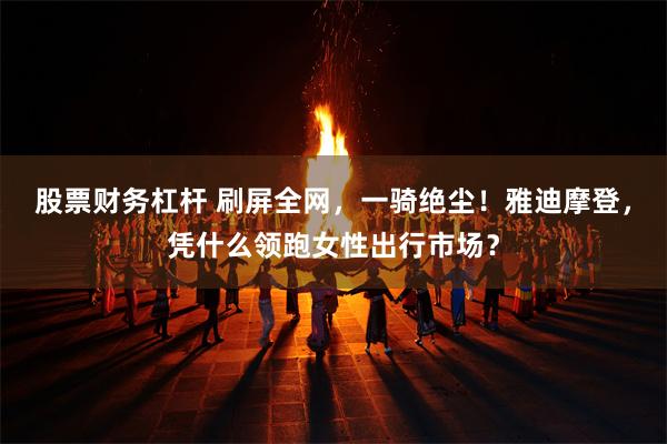 股票财务杠杆 刷屏全网，一骑绝尘！雅迪摩登，凭什么领跑女性出行市场？