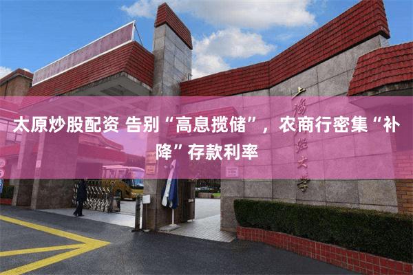 太原炒股配资 告别“高息揽储”，农商行密集“补降”存款利率