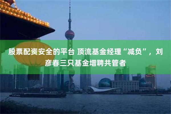 股票配资安全的平台 顶流基金经理“减负”,刘彦春三只基金增聘共管者