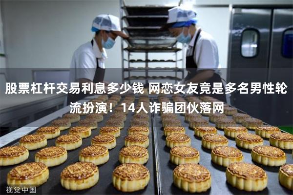 股票杠杆交易利息多少钱 网恋女友竟是多名男性轮流扮演！14人诈骗团伙落网