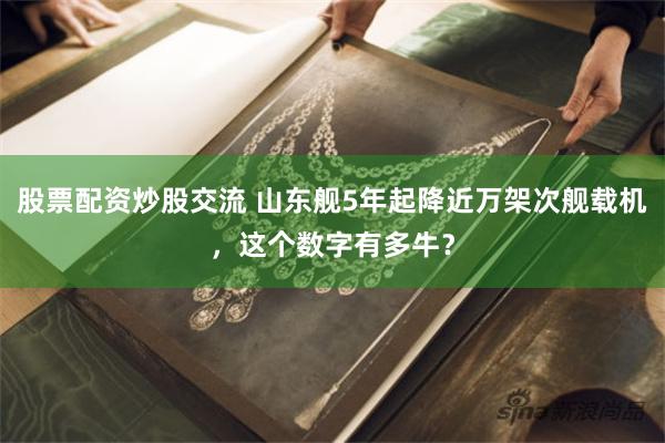 股票配资炒股交流 山东舰5年起降近万架次舰载机，这个数字有多牛？
