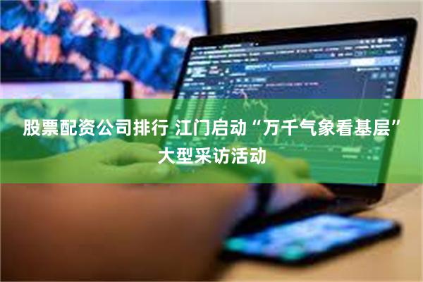股票配资公司排行 江门启动“万千气象看基层”大型采访活动