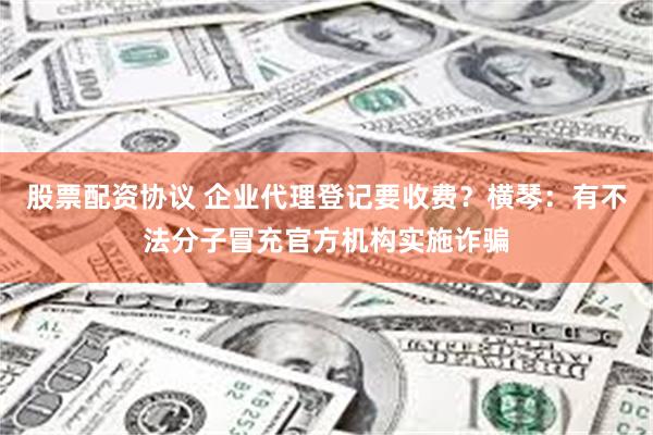 股票配资协议 企业代理登记要收费？横琴：有不法分子冒充官方机构实施诈骗