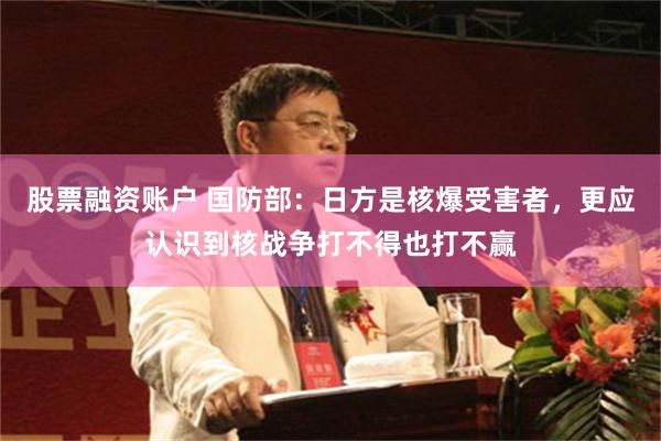 股票融资账户 国防部：日方是核爆受害者，更应认识到核战争打不得也打不赢
