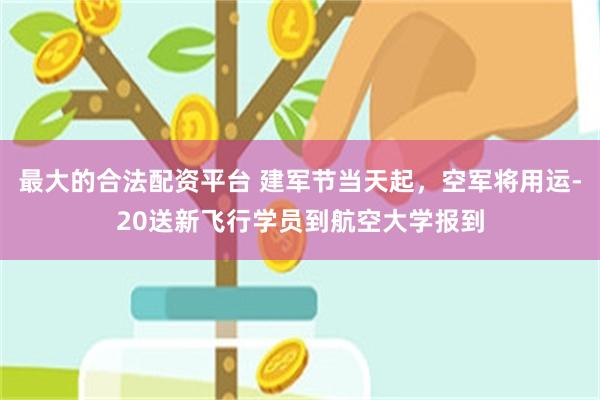 最大的合法配资平台 建军节当天起,空军将用运-20送新飞行学员到航空大学报到