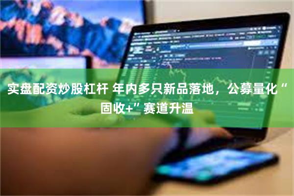 实盘配资炒股杠杆 年内多只新品落地,公募量化“固收+”赛道升温