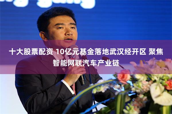 十大股票配资 10亿元基金落地武汉经开区 聚焦智能网联汽车产业链