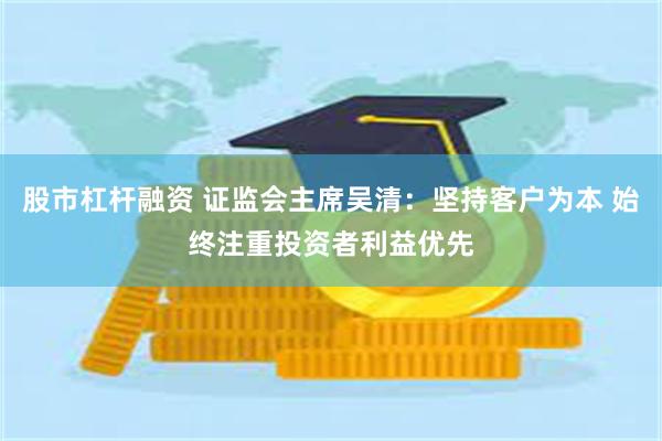 股市杠杆融资 证监会主席吴清:坚持客户为本 始终注重投资者利益优先