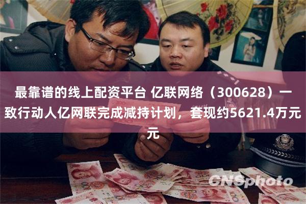 最靠谱的线上配资平台 亿联网络（300628）一致行动人亿网联完成减持计划，套现约5621.4万元