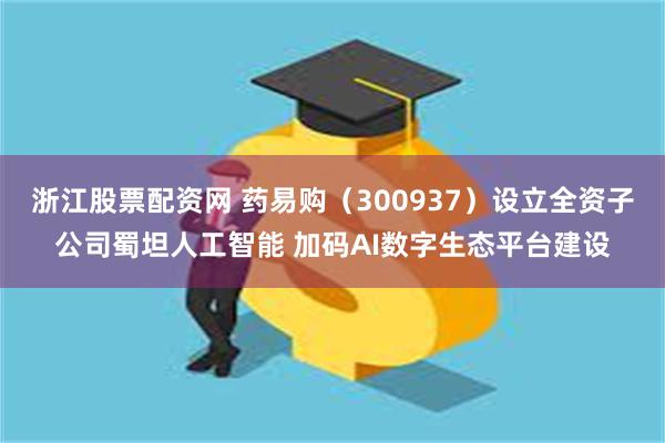 浙江股票配资网 药易购（300937）设立全资子公司蜀坦人工智能 加码AI数字生态平台建设