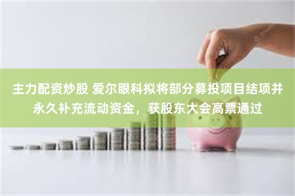 主力配资炒股 爱尔眼科拟将部分募投项目结项并永久补充流动资金，获股东大会高票通过