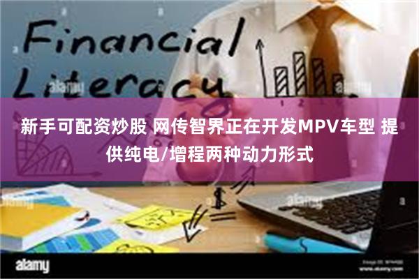 新手可配资炒股 网传智界正在开发MPV车型 提供纯电/增程两种动力形式
