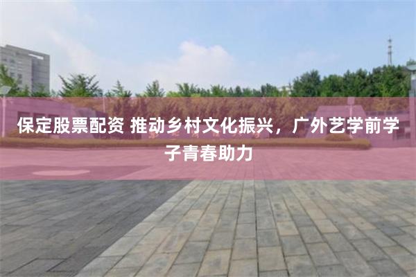 保定股票配资 推动乡村文化振兴，广外艺学前学子青春助力