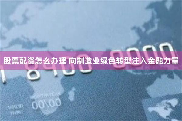股票配资怎么办理 向制造业绿色转型注入金融力量