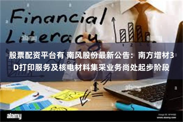股票配资平台有 南风股份最新公告：南方增材3D打印服务及核电材料集采业务尚处起步阶段