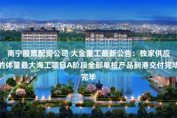 南宁股票配资公司 大金重工最新公告：独家供应的体量最大海工项目A阶段全部单桩产品到港交付完毕
