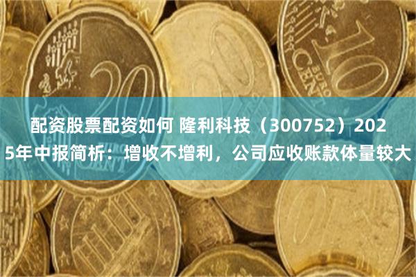 配资股票配资如何 隆利科技（300752）2025年中报简析：增收不增利，公司应收账款体量较大