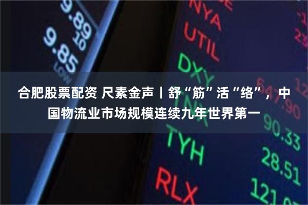 合肥股票配资 尺素金声丨舒“筋”活“络”，中国物流业市场规模连续九年世界第一