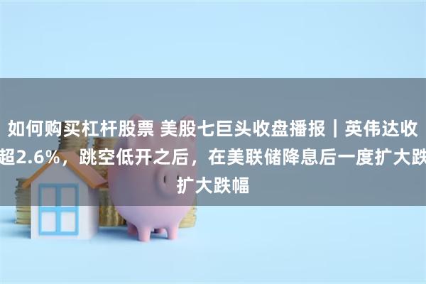如何购买杠杆股票 美股七巨头收盘播报|英伟达收跌超2.6%,跳空低开之后,在美联储降息后一度扩大跌幅