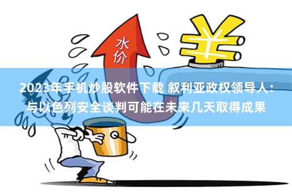 2023年手机炒股软件下载 叙利亚政权领导人：与以色列安全谈判可能在未来几天取得成果