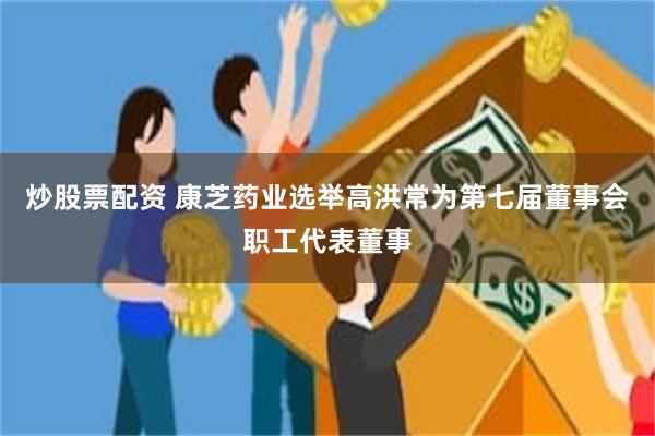 炒股票配资 康芝药业选举高洪常为第七届董事会职工代表董事