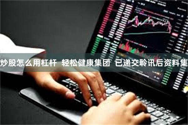 炒股怎么用杠杆  轻松健康集团  已递交聆讯后资料集