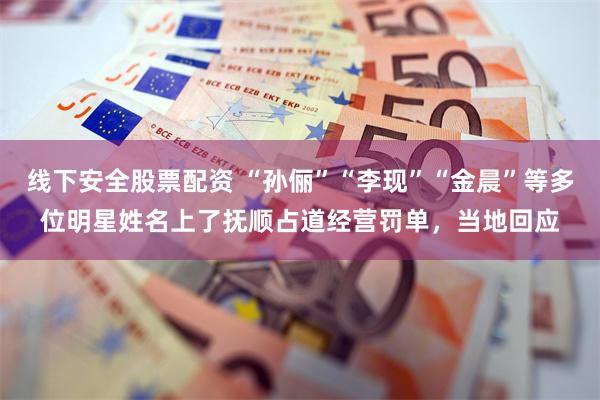 线下安全股票配资 “孙俪”“李现”“金晨”等多位明星姓名上了抚顺占道经营罚单，当地回应
