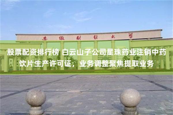 股票配资排行榜 白云山子公司星珠药业注销中药饮片生产许可证，业务调整聚焦提取业务