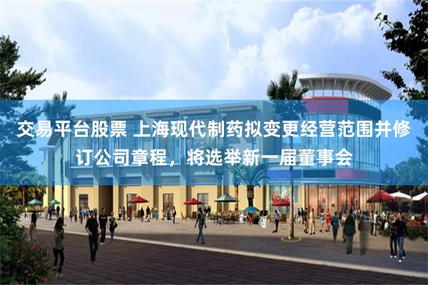 交易平台股票 上海现代制药拟变更经营范围并修订公司章程，将选举新一届董事会