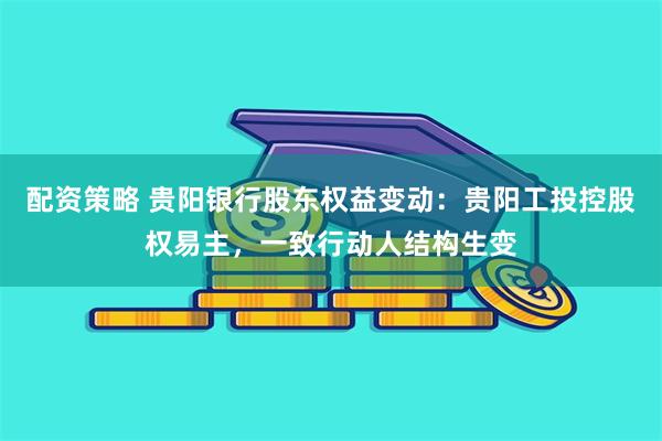 配资策略 贵阳银行股东权益变动:贵阳工投控股权易主,一致行动人结构生变
