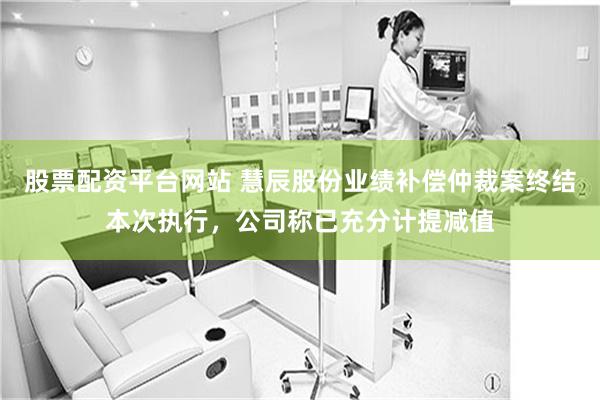 股票配资平台网站 慧辰股份业绩补偿仲裁案终结本次执行，公司称已充分计提减值