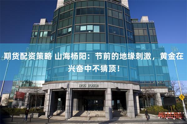 期货配资策略 山海杨阳：节前的地缘刺激，黄金在兴奋中不猜顶！