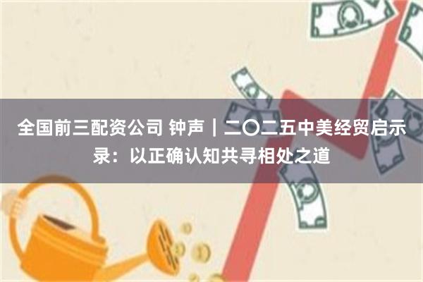 全国前三配资公司 钟声｜二〇二五中美经贸启示录：以正确认知共寻相处之道