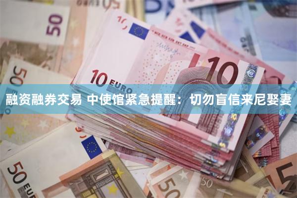 融资融券交易 中使馆紧急提醒：切勿盲信来尼娶妻