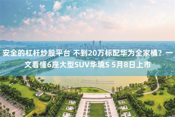 安全的杠杆炒股平台 不到20万标配华为全家桶？一文看懂6座大型SUV华境S 5月8日上市