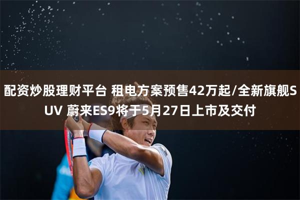 配资炒股理财平台 租电方案预售42万起/全新旗舰SUV 蔚来ES9将于5月27日上市及交付
