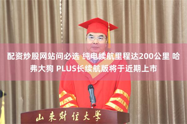 配资炒股网站问必选 纯电续航里程达200公里 哈弗大狗 PLUS长续航版将于近期上市
